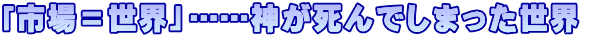 「市場＝世界」……神が死んでしまった世界 