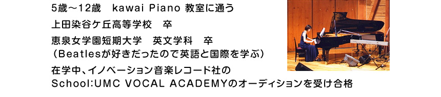 5歳～12歳　kawai Piano 教室に通う。上田染谷ケ丘高等学校　卒。恵泉女学園短期大学　英文学科　卒（Beatlesが好きだったので英語と国際を学ぶ）。在学中、イノベーション音楽レコード社の<br />School：UMC VOCAL ACADEMYのオーディションを受け合格