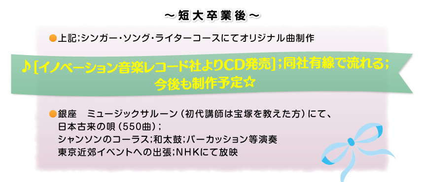 ～短期大学卒業後～。上記；シンガー・ソング・ライターコースにてオリジナル曲制作。♪[イノベーション音楽レコード社よりCD発売]；同社有線で流れる；今後も制作予定☆銀座　ミュージックサルーン（初代講師は宝塚を教えた方）にて、日本古来の唄（550曲）；シャンソンのコーラス；和太鼓；パーカッション等演奏、東京近郊イベントへの出張；NHKにて放映