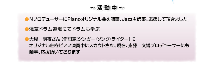 ～活動中～NプロデューサーにPianoオリジナル曲を師事、Jazzを師事、応援して頂きました。浅草ドラム道場にてドラムも学ぶ。大見　明夜さん（作詞家：シンガー・ソング・ライター）にオリジナル曲をピアノ演奏中スカウトされ、現在、斎藤文博プロデューサーにも、師事応援頂いております。